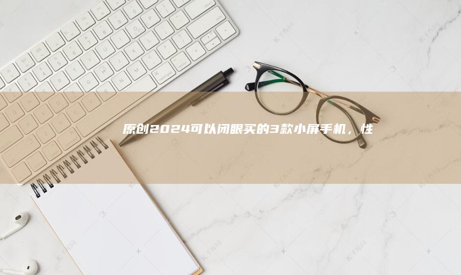 原创2024可以“闭眼买”的3款小屏手机，性能强配置给力，用五年不卡小屏手机推荐「原创2024可以“闭眼买”的3款小屏手机，性能强配置给力，用五年不卡」